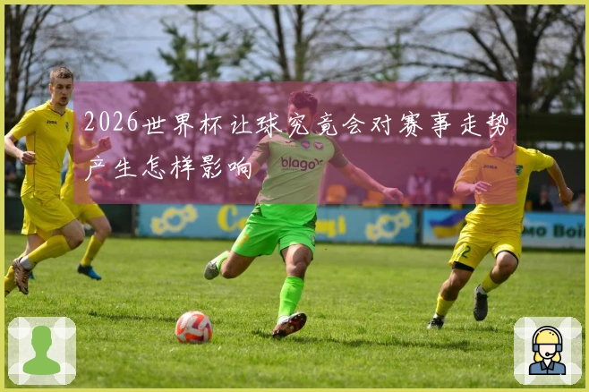 2026世界杯让球究竟会对赛事走势产生怎样影响